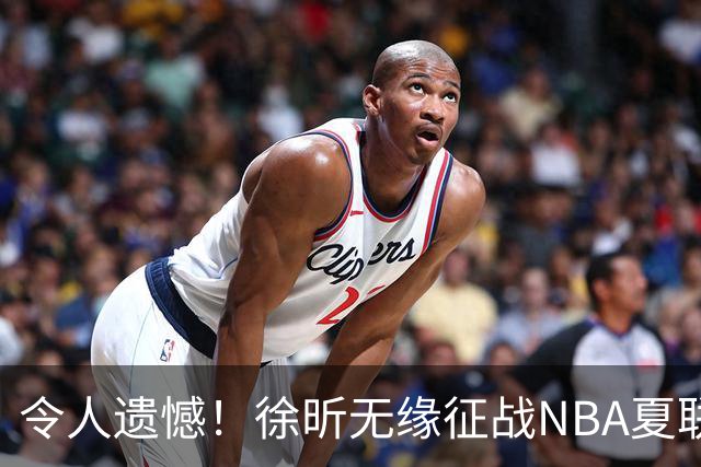 令人遗憾！徐昕无缘征战NBA夏联，原因曝光，球迷惋惜，杜锋躺枪